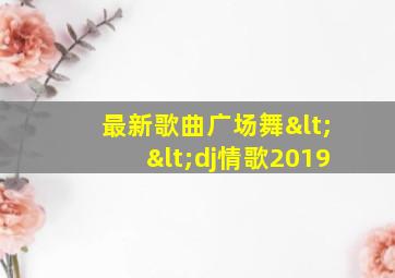 最新歌曲广场舞<<dj情歌2019